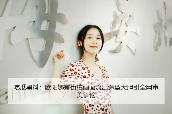 吃瓜黑料：欧阳娜娜街拍画面流出造型大胆引全网审美争论
